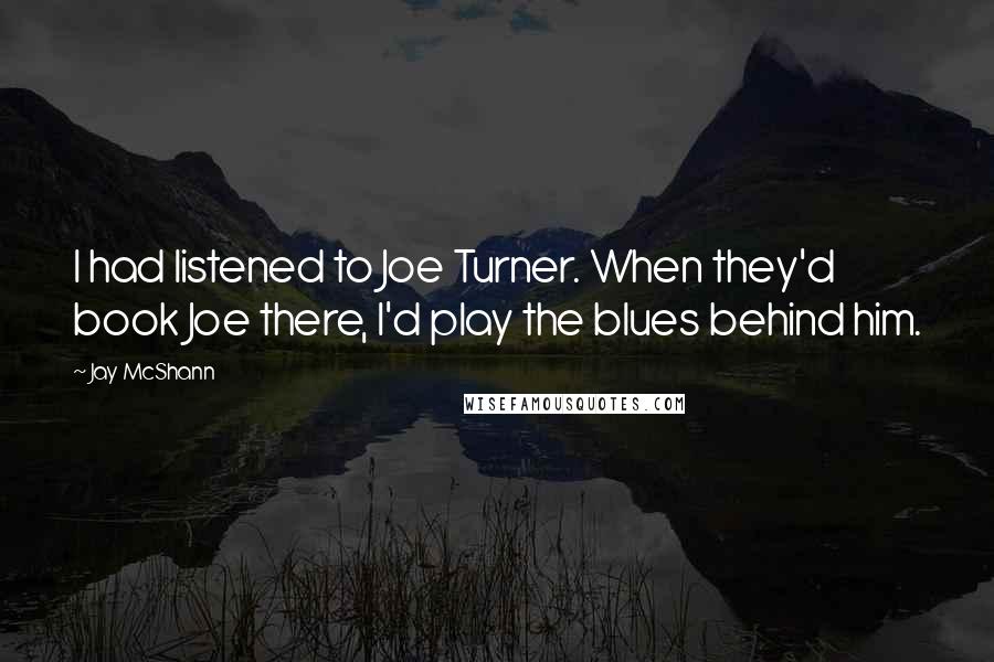 Jay McShann quotes: I had listened to Joe Turner. When they'd book Joe there, I'd play the blues behind him.