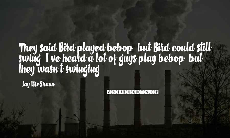 Jay McShann quotes: They said Bird played bebop, but Bird could still swing. I've heard a lot of guys play bebop, but they wasn't swinging. Jay McShann quotes: They said Bird played bebop, but Bird could still swing. I've heard a lot of guys play bebop, but they wasn't swinging.