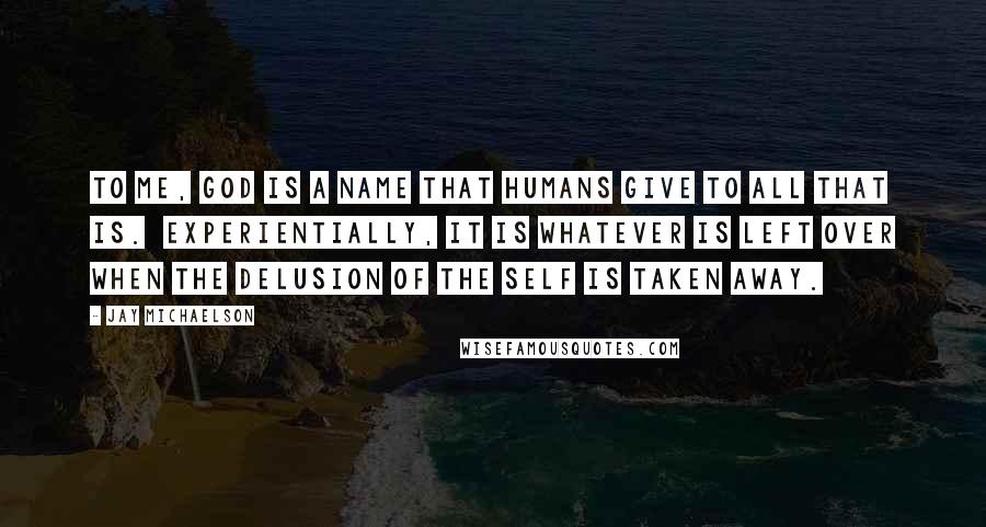 Jay Michaelson quotes: To me, God is a name that humans give to all that is. Experientially, it is whatever is left over when the delusion of the self is taken away.