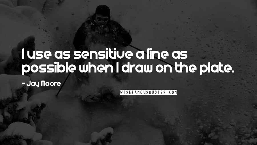 Jay Moore quotes: I use as sensitive a line as possible when I draw on the plate.