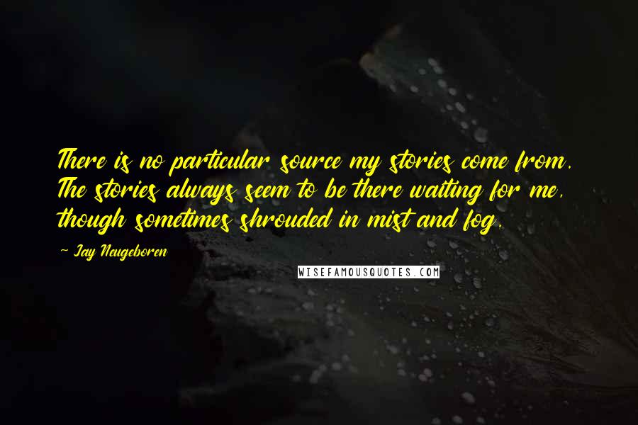 Jay Neugeboren quotes: There is no particular source my stories come from. The stories always seem to be there waiting for me, though sometimes shrouded in mist and fog.