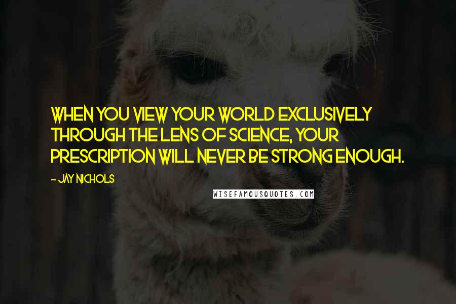 Jay Nichols quotes: When you view your world exclusively through the lens of science, your prescription will never be strong enough. Jay Nichols quotes: When you view your world exclusively through the lens of science, your prescription will never be strong enough.