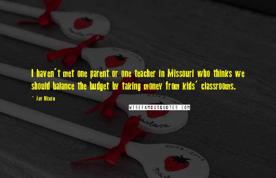 Jay Nixon quotes: I haven't met one parent or one teacher in Missouri who thinks we should balance the budget by taking money from kids' classrooms.