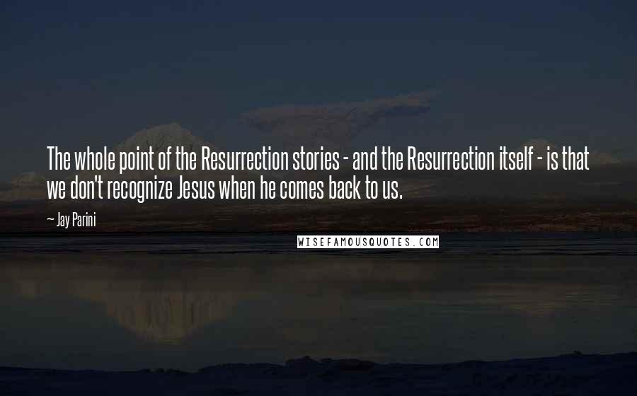 Jay Parini quotes: The whole point of the Resurrection stories - and the Resurrection itself - is that we don't recognize Jesus when he comes back to us.