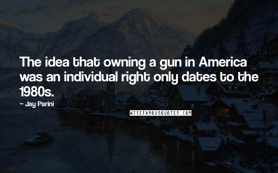 Jay Parini quotes: The idea that owning a gun in America was an individual right only dates to the 1980s.