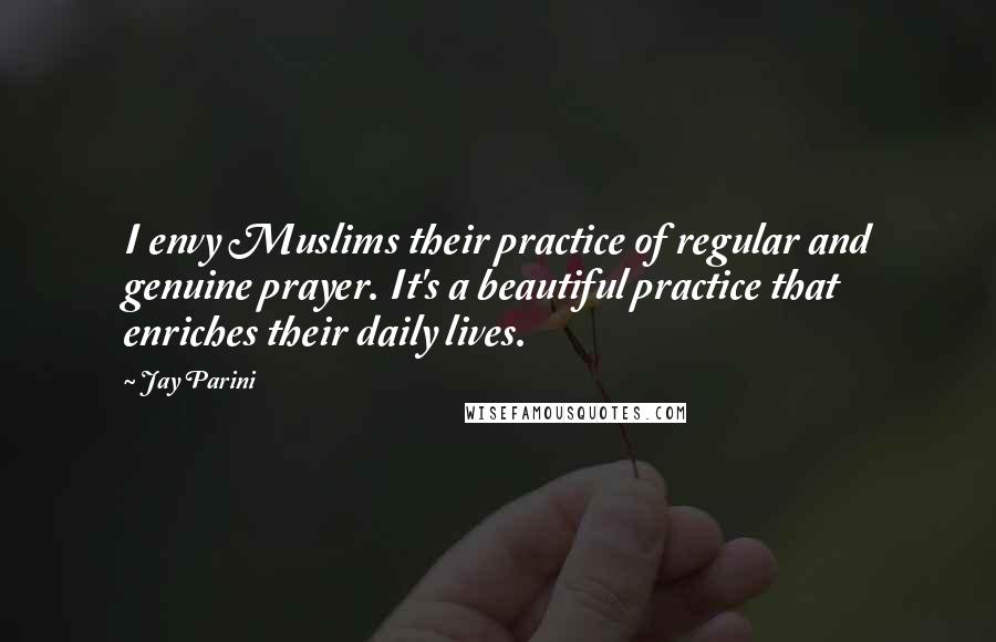 Jay Parini quotes: I envy Muslims their practice of regular and genuine prayer. It's a beautiful practice that enriches their daily lives.