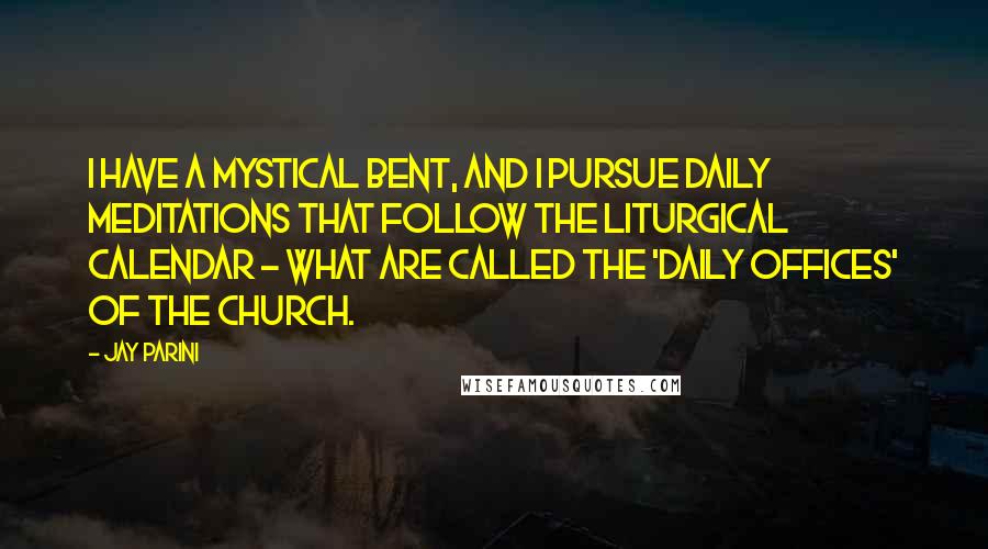 Jay Parini quotes: I have a mystical bent, and I pursue daily meditations that follow the liturgical calendar - what are called the 'daily offices' of the church.