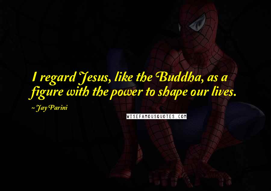 Jay Parini quotes: I regard Jesus, like the Buddha, as a figure with the power to shape our lives.