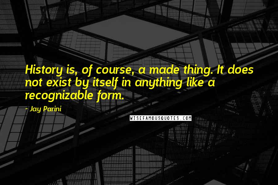 Jay Parini quotes: History is, of course, a made thing. It does not exist by itself in anything like a recognizable form.