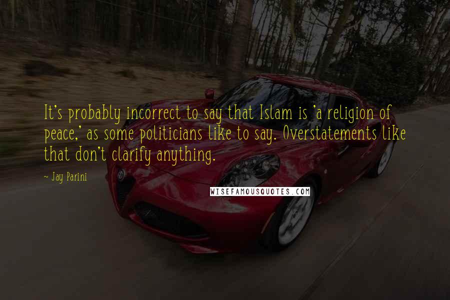 Jay Parini quotes: It's probably incorrect to say that Islam is 'a religion of peace,' as some politicians like to say. Overstatements like that don't clarify anything.