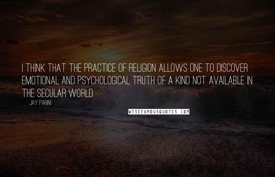 Jay Parini quotes: I think that the practice of religion allows one to discover emotional and psychological truth of a kind not available in the secular world.