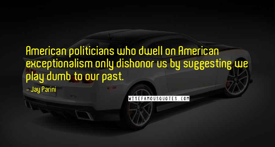 Jay Parini quotes: American politicians who dwell on American exceptionalism only dishonor us by suggesting we play dumb to our past.