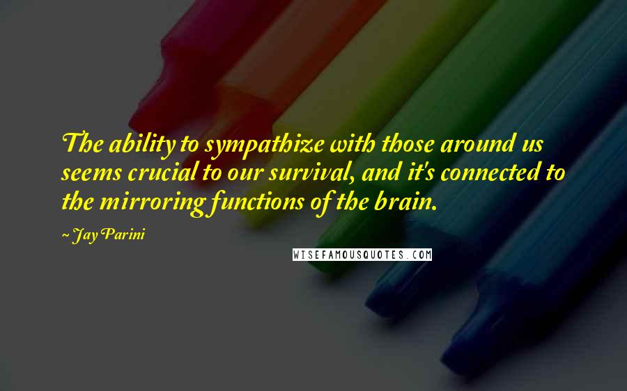 Jay Parini quotes: The ability to sympathize with those around us seems crucial to our survival, and it's connected to the mirroring functions of the brain.