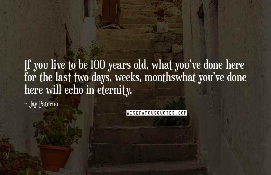 Jay Paterno quotes: If you live to be 100 years old, what you've done here for the last two days, weeks, monthswhat you've done here will echo in eternity.