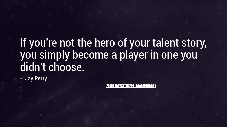 Jay Perry quotes: If you're not the hero of your talent story, you simply become a player in one you didn't choose.