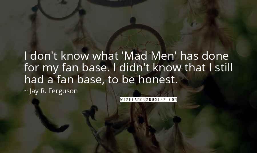 Jay R. Ferguson quotes: I don't know what 'Mad Men' has done for my fan base. I didn't know that I still had a fan base, to be honest. Jay R. Ferguson quotes: I don't know what 'Mad Men' has done for my fan base. I didn't know that I still had a fan base, to be honest.