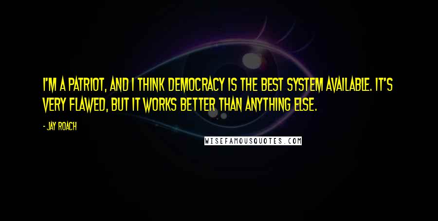 Jay Roach quotes: I'm a patriot, and I think democracy is the best system available. It's very flawed, but it works better than anything else.