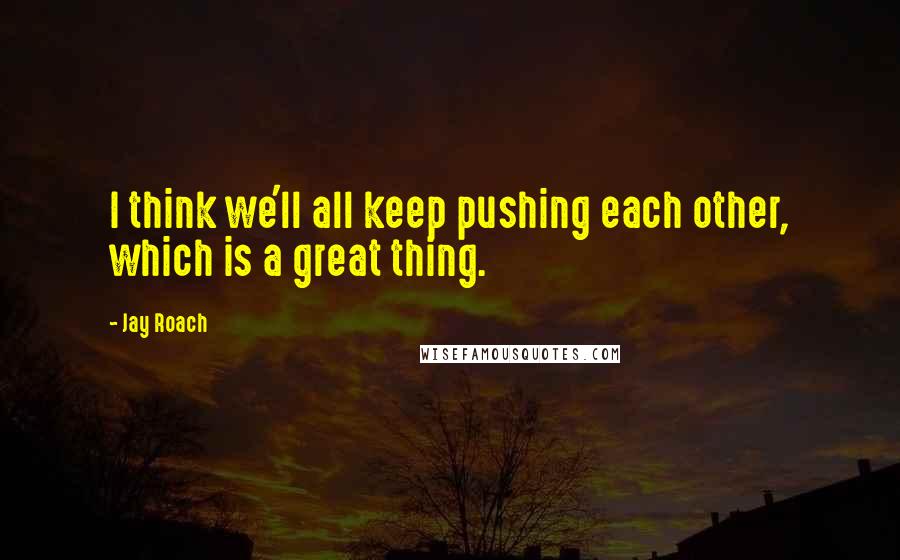 Jay Roach quotes: I think we'll all keep pushing each other, which is a great thing.