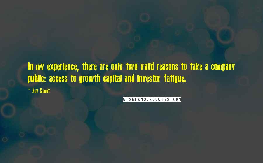 Jay Samit quotes: In my experience, there are only two valid reasons to take a company public: access to growth capital and investor fatigue. Jay Samit quotes: In my experience, there are only two valid reasons to take a company public: access to growth capital and investor fatigue.