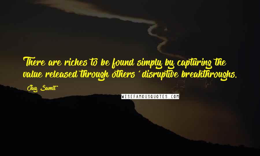 Jay Samit quotes: There are riches to be found simply by capturing the value released through others' disruptive breakthroughs.