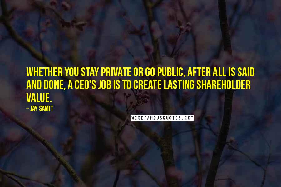 Jay Samit quotes: Whether you stay private or go public, after all is said and done, a CEO's job is to create lasting shareholder value.