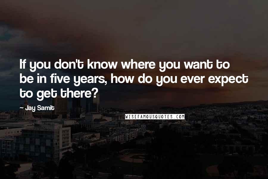 Jay Samit quotes: If you don't know where you want to be in five years, how do you ever expect to get there?