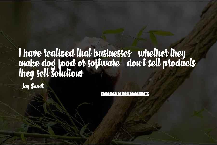 Jay Samit quotes: I have realized that businesses - whether they make dog food or software - don't sell products; they sell solutions. Jay Samit quotes: I have realized that businesses - whether they make dog food or software - don't sell products; they sell solutions.