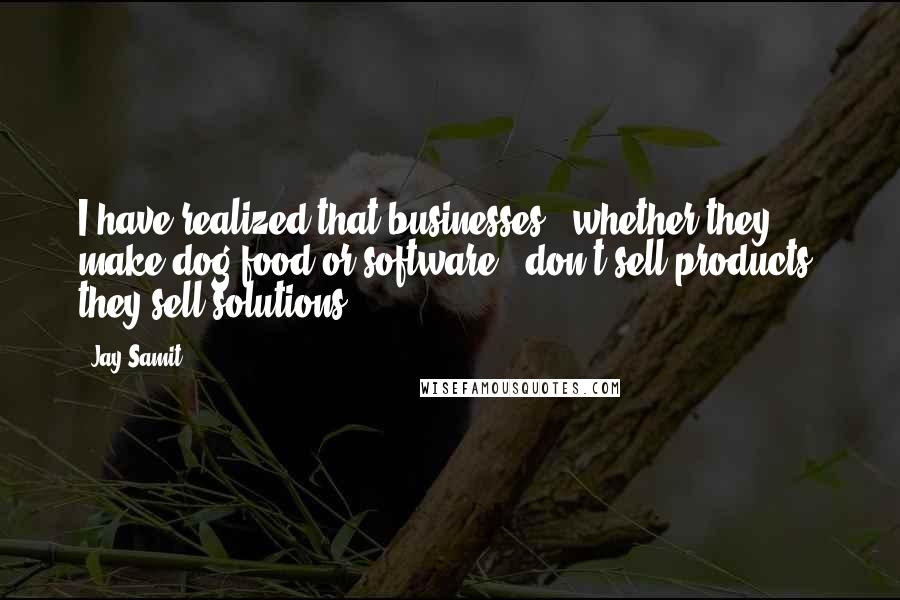 Jay Samit quotes: I have realized that businesses - whether they make dog food or software - don't sell products; they sell solutions.