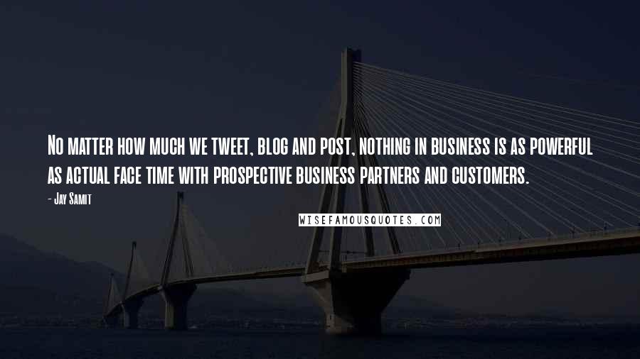 Jay Samit quotes: No matter how much we tweet, blog and post, nothing in business is as powerful as actual face time with prospective business partners and customers.