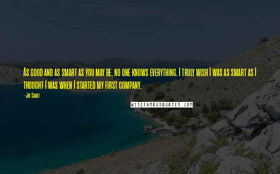 Jay Samit quotes: As good and as smart as you may be, no one knows everything. I truly wish I was as smart as I thought I was when I started my first Jay Samit quotes: As good and as smart as you may be, no one knows everything. I truly wish I was as smart as I thought I was when I started my first