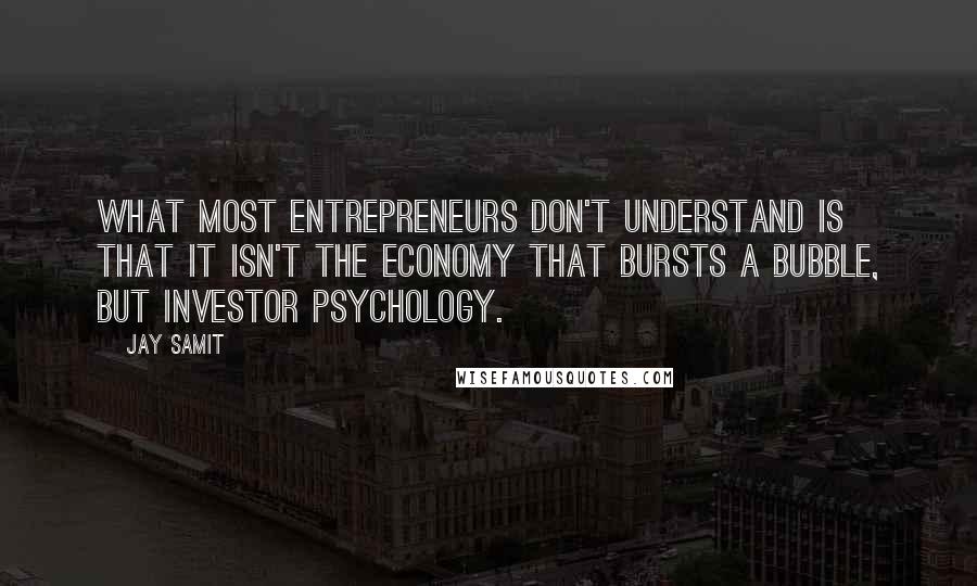 Jay Samit quotes: What most entrepreneurs don't understand is that it isn't the economy that bursts a bubble, but investor psychology. Jay Samit quotes: What most entrepreneurs don't understand is that it isn't the economy that bursts a bubble, but investor psychology.