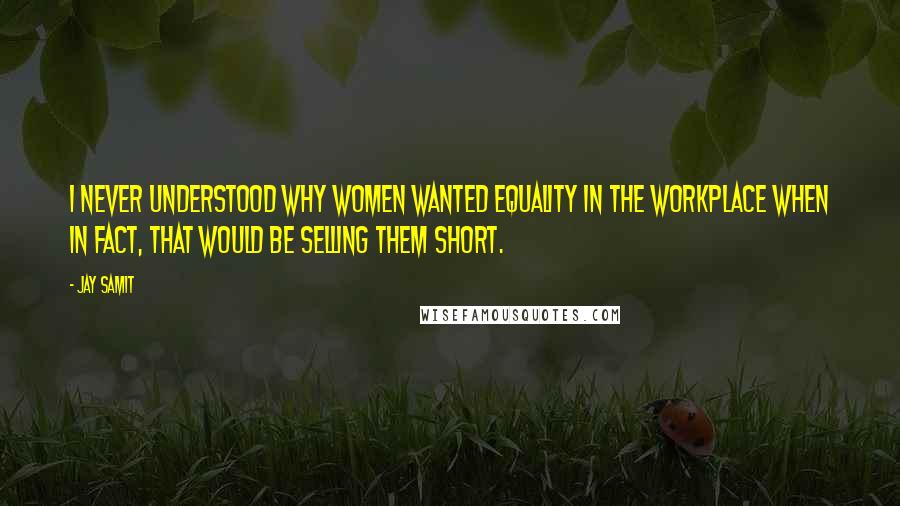 Jay Samit quotes: I never understood why women wanted equality in the workplace when in fact, that would be selling them short.