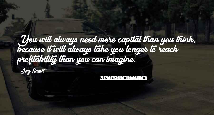 Jay Samit quotes: You will always need more capital than you think, because it will always take you longer to reach profitability than you can imagine. Jay Samit quotes: You will always need more capital than you think, because it will always take you longer to reach profitability than you can imagine.