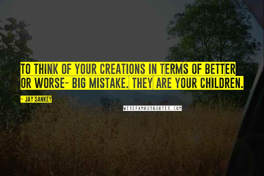 Jay Sankey quotes: To think of your creations in terms of better or worse- big mistake. They are your children.