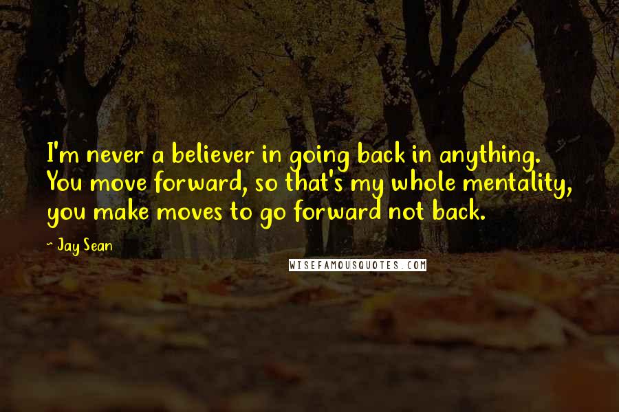 Jay Sean quotes: I'm never a believer in going back in anything. You move forward, so that's my whole mentality, you make moves to go forward not back.