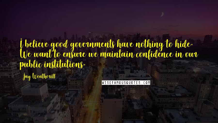 Jay Weatherill quotes: I believe good governments have nothing to hide. We want to ensure we maintain confidence in our public institutions. Jay Weatherill quotes: I believe good governments have nothing to hide. We want to ensure we maintain confidence in our public institutions.