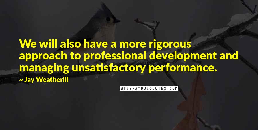 Jay Weatherill quotes: We will also have a more rigorous approach to professional development and managing unsatisfactory performance. Jay Weatherill quotes: We will also have a more rigorous approach to professional development and managing unsatisfactory performance.