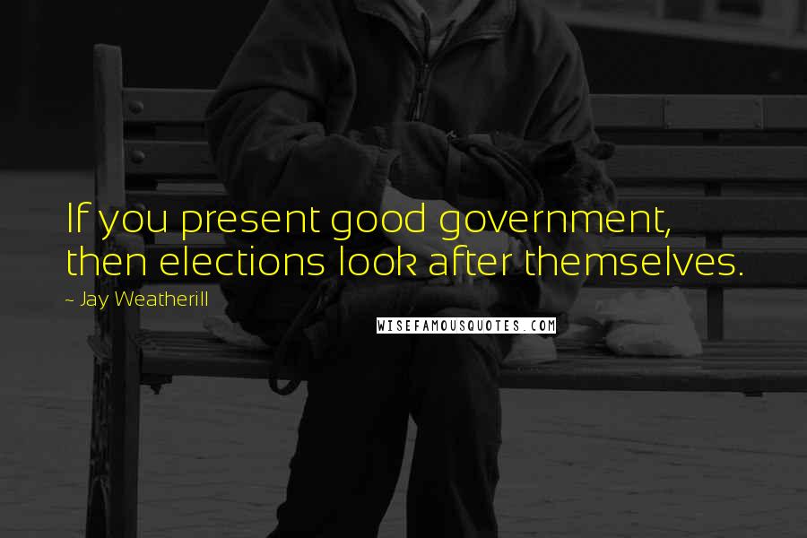Jay Weatherill quotes: If you present good government, then elections look after themselves.