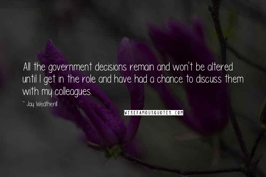 Jay Weatherill quotes: All the government decisions remain and won't be altered until I get in the role and have had a chance to discuss them with my colleagues. Jay Weatherill quotes: All the government decisions remain and won't be altered until I get in the role and have had a chance to discuss them with my colleagues.