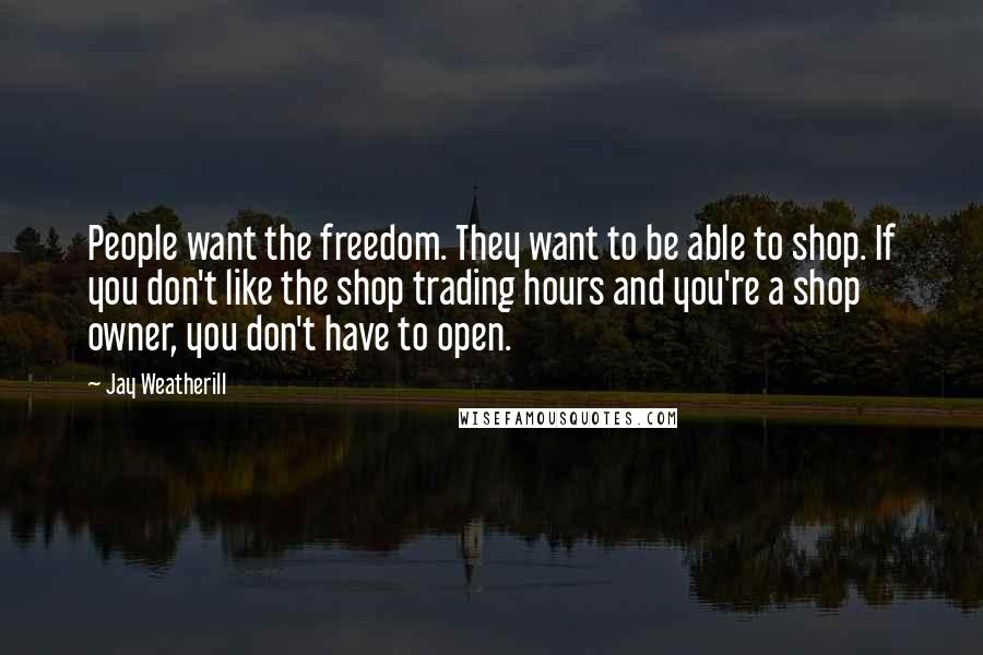 Jay Weatherill quotes: People want the freedom. They want to be able to shop. If you don't like the shop trading hours and you're a shop owner, you don't have to open. Jay Weatherill quotes: People want the freedom. They want to be able to shop. If you don't like the shop trading hours and you're a shop owner, you don't have to open.