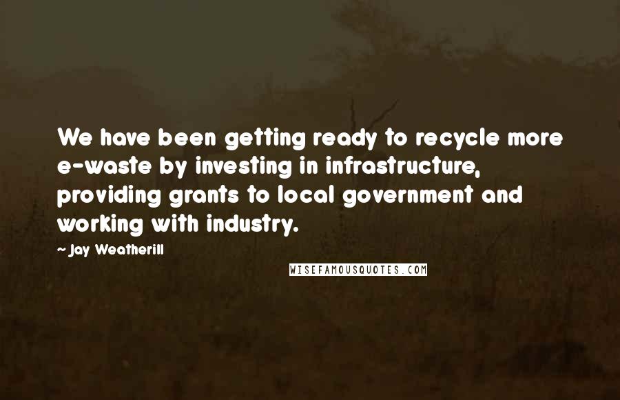 Jay Weatherill quotes: We have been getting ready to recycle more e-waste by investing in infrastructure, providing grants to local government and working with industry. Jay Weatherill quotes: We have been getting ready to recycle more e-waste by investing in infrastructure, providing grants to local government and working with industry.