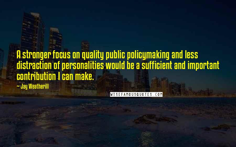 Jay Weatherill quotes: A stronger focus on quality public policymaking and less distraction of personalities would be a sufficient and important contribution I can make. Jay Weatherill quotes: A stronger focus on quality public policymaking and less distraction of personalities would be a sufficient and important contribution I can make.