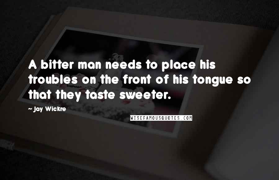 Jay Wickre quotes: A bitter man needs to place his troubles on the front of his tongue so that they taste sweeter.