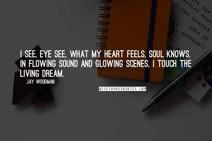Jay Woodman quotes: I see, eye see, what my heart feels, soul knows. In flowing sound and glowing scenes, I touch the living dream.