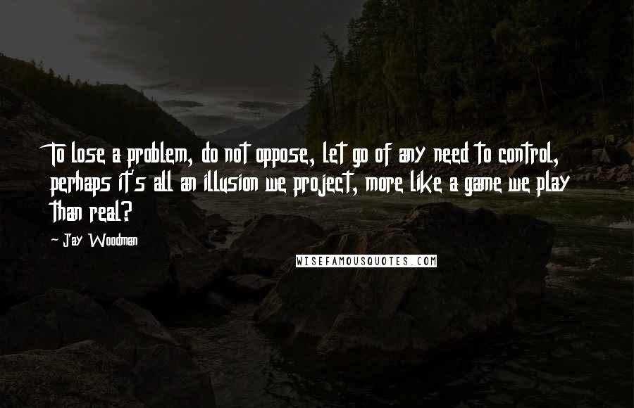 Jay Woodman quotes: To lose a problem, do not oppose, let go of any need to control, perhaps it's all an illusion we project, more like a game we play than real?