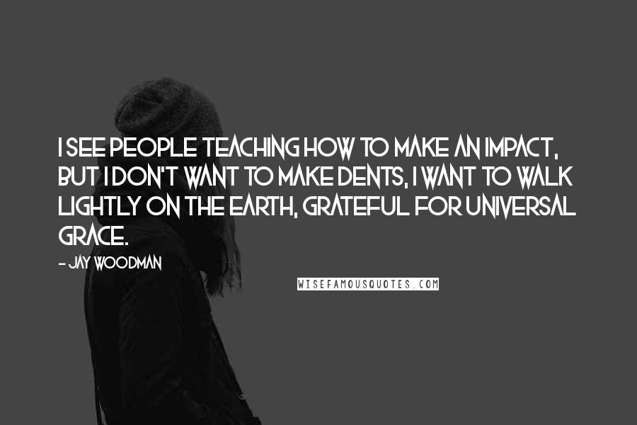 Jay Woodman quotes: I see people teaching how to make an impact, but i don't want to make dents, i want to walk lightly on the earth, grateful for universal grace.