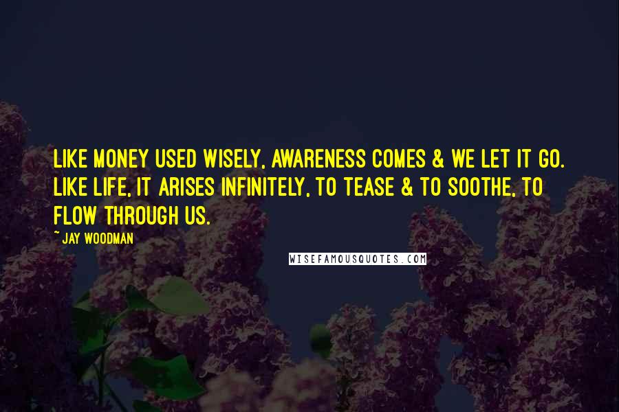 Jay Woodman quotes: Like money used wisely, awareness comes & we let it go. Like life, it arises infinitely, to tease & to soothe, to flow through us.