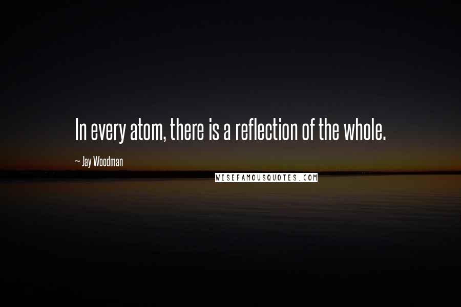 Jay Woodman quotes: In every atom, there is a reflection of the whole.