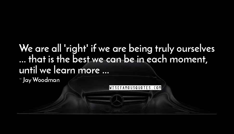 Jay Woodman quotes: We are all 'right' if we are being truly ourselves ... that is the best we can be in each moment, until we learn more ...