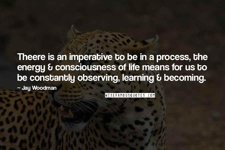 Jay Woodman quotes: Theere is an imperative to be in a process, the energy & consciousness of life means for us to be constantly observing, learning & becoming.